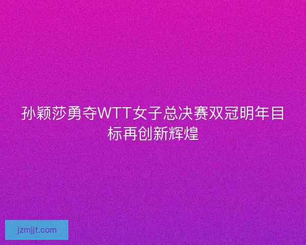 孙颖莎勇夺WTT女子总决赛双冠明年目标再创新辉煌